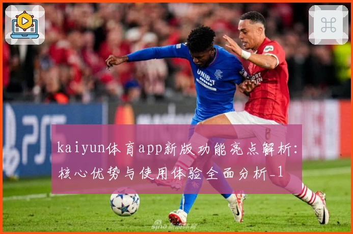 kaiyun体育app新版功能亮点解析：核心优势与使用体验全面分析_1
