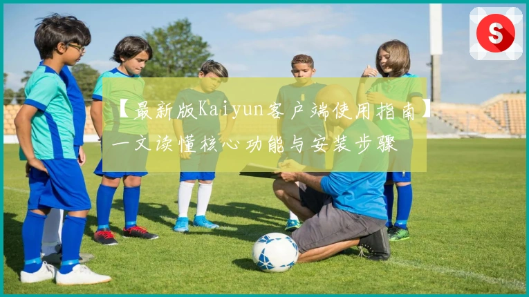 【最新版Kaiyun客户端使用指南】一文读懂核心功能与安装步骤