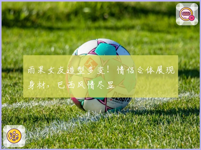 雨果女友造型多变！情侣合体展现身材，巴西风情尽显