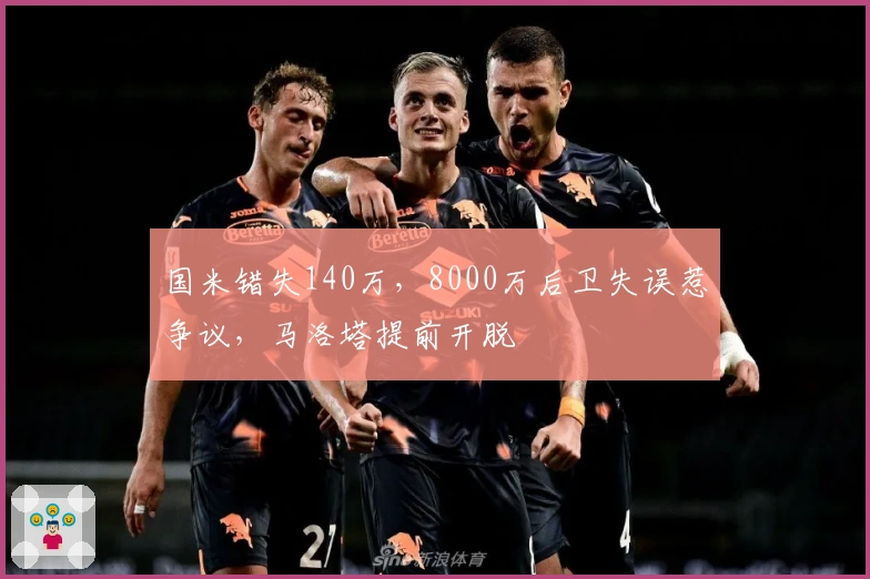 国米错失140万，8000万后卫失误惹争议，马洛塔提前开脱