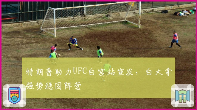 特朗普助力UFC白宫站宣发，白大拿强势稳固阵营