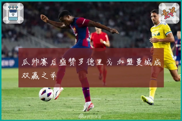 瓜帅赛后盛赞罗德里戈 加盟曼城成双赢之举