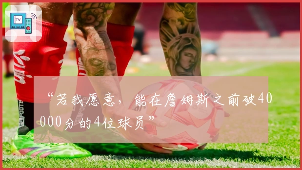 “若我愿意，能在詹姆斯之前破40000分的4位球员”