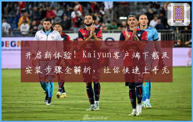 开启新体验！Kaiyun客户端下载及安装步骤全解析，让你快速上手无烦恼