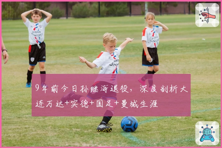 9年前今日孙继海退役，深度剖析大连万达+实德+国足+曼城生涯