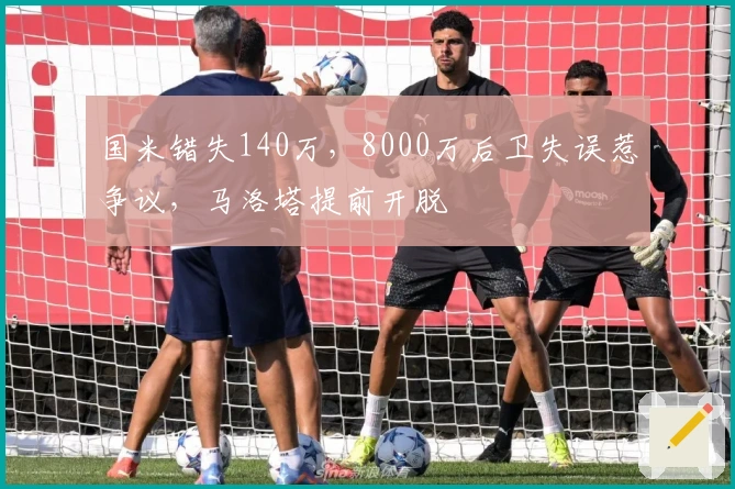 国米错失140万，8000万后卫失误惹争议，马洛塔提前开脱