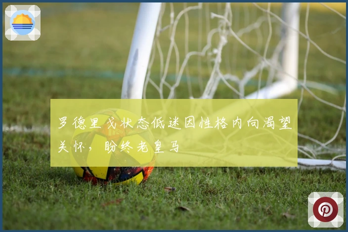 罗德里戈状态低迷因性格内向渴望关怀，盼终老皇马